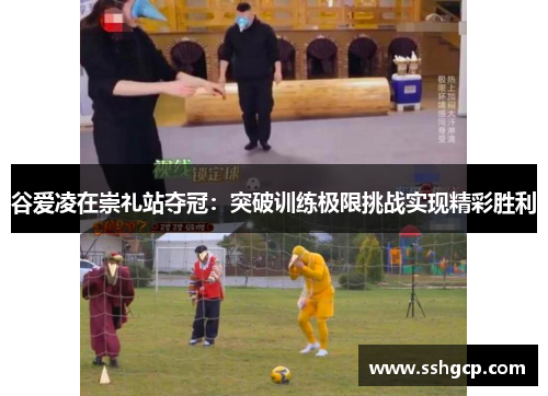 谷爱凌在崇礼站夺冠：突破训练极限挑战实现精彩胜利